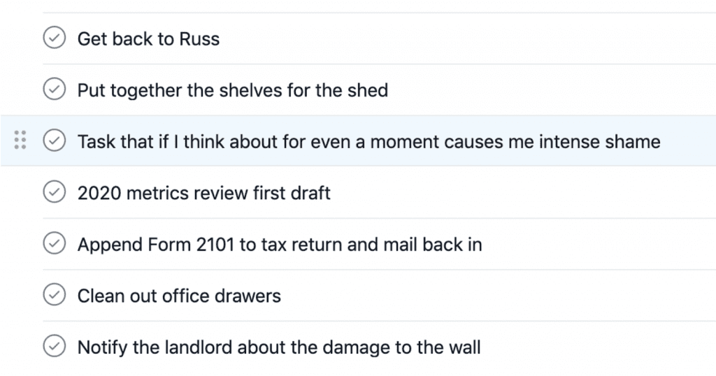 To-do list, reading:
- Get back to Russ
- Put together the shelves for the shed
- Task that if I think about for even a moment causes me intense shame
- 2020 metrics review first draft
- Append Form 2101 to tax return and mail back in
- Clean out office drawers
- Notify the landlord about the damage to the wall